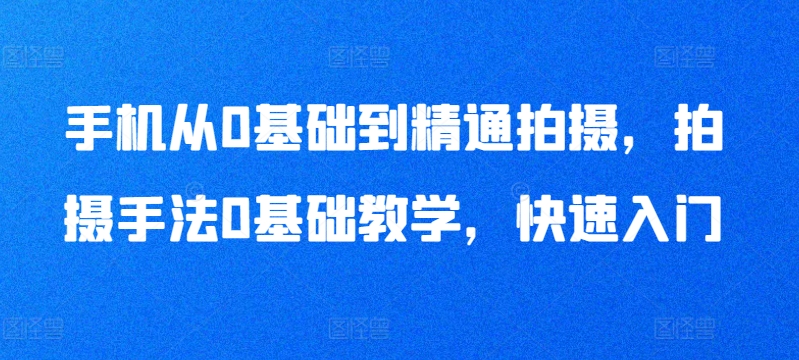 手机从0基础到精通拍摄，拍摄手法0基础教学，快速入门-紫爵资源库