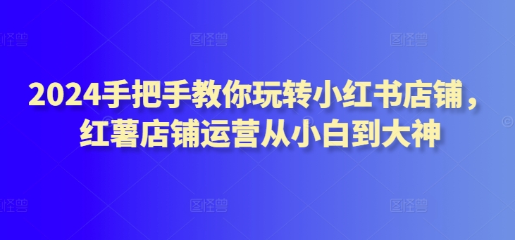 2024手把手教你玩转小红书店铺，红薯店铺运营从小白到大神-紫爵资源库