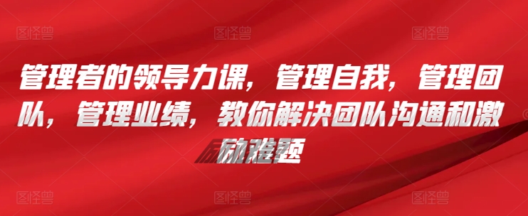 管理者的领导力课，​管理自我，管理团队，管理业绩，​教你解决团队沟通和激励难题-紫爵资源库