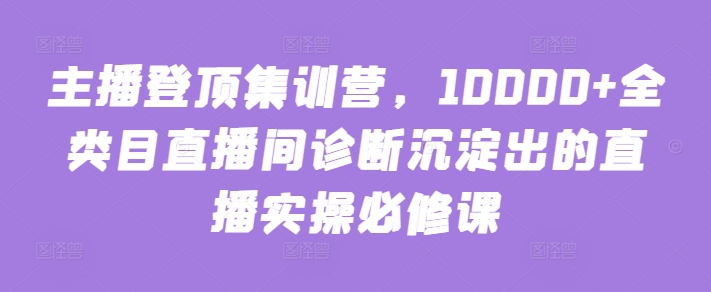 主播登顶集训营，10000+全类目直播间诊断沉淀出的直播实操必修课-紫爵资源库