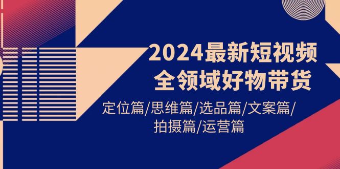 2024最新短视频全领域好物带货 定位篇/思维篇/选品篇/文案篇/拍摄篇/运营篇-紫爵资源库