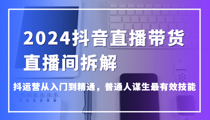 2024抖音直播带货直播间拆解，抖运营从入门到精通，普通人谋生最有效技能-紫爵资源库