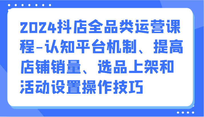 2024抖店全品类运营课程-认知平台机制、提高店铺销量、选品上架和活动设置操作技巧-紫爵资源库