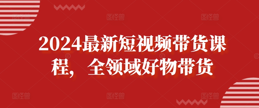 2024最新短视频带货课程，全领域好物带货-紫爵资源库