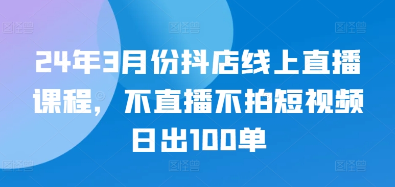 24年3月份抖店线上直播课程，不直播不拍短视频日出100单-紫爵资源库