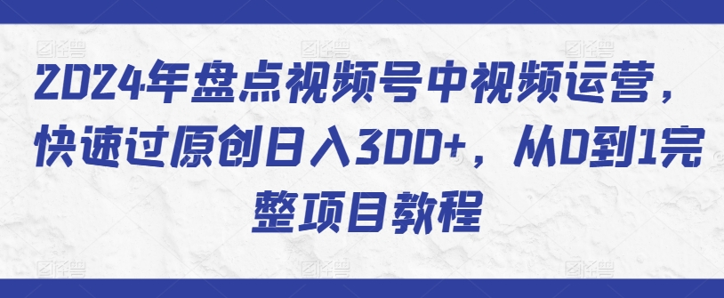 2024年盘点视频号中视频运营，快速过原创日入300+，从0到1完整项目教程-紫爵资源库