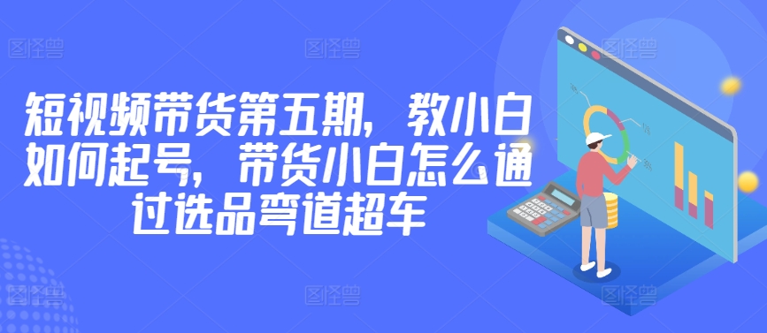 价值2980短视频带货第五期，教小白如何起号，带货小白怎么通过选品弯道超车-紫爵资源库