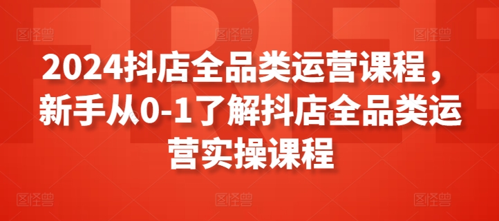 2024抖店全品类运营课程，新手从0-1了解抖店全品类运营实操课程-紫爵资源库