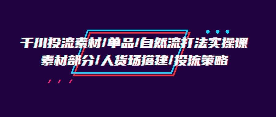 千川投流素材/单品/自然流打法实操培训班，素材部分/人货场搭建/投流策略-紫爵资源库