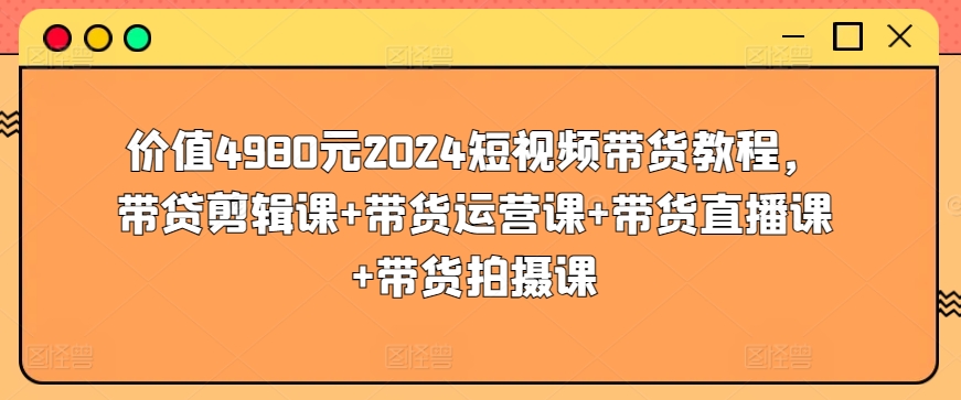 价值4980元2024短视频带货教程，带贷剪辑课+带货运营课+带货直播课+带货拍摄课-紫爵资源库