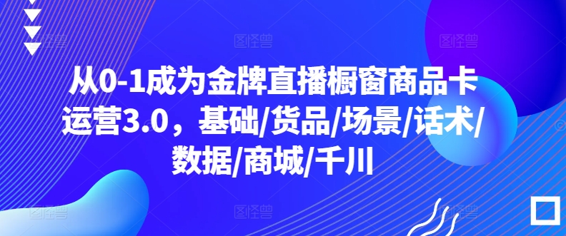 从0-1成为金牌直播橱窗商品卡运营3.0，基础/货品/场景/话术/数据/商城/千川-紫爵资源库