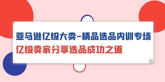 亚马逊亿级大卖-精品选品内训专场，亿级卖家分享选品成功之道-紫爵资源库