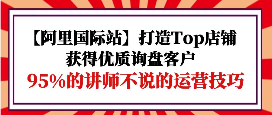 【阿里国际站】打造Top店铺-获得优质询盘客户，95%的讲师不说的运营技巧-紫爵资源库