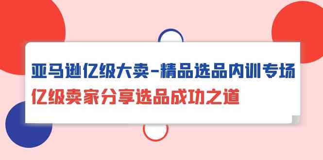 亚马逊亿级大卖精品选品内训专场，亿级卖家分享选品成功之道-紫爵资源库