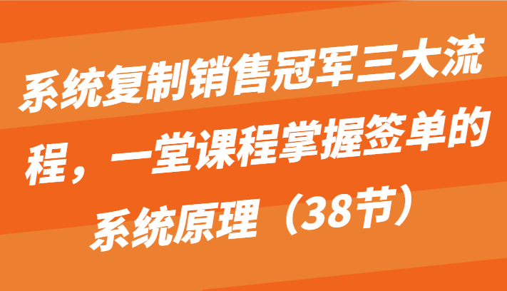 系统复制销售冠军三大流程，一堂课程掌握签单的系统原理（38节）-紫爵资源库