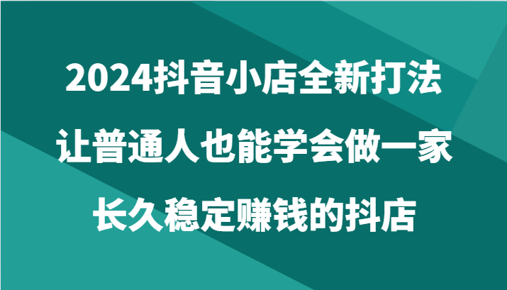 2024抖音小店全新打法，让普通人也能学会做一家长久稳定赚钱的抖店（24节）-紫爵资源库