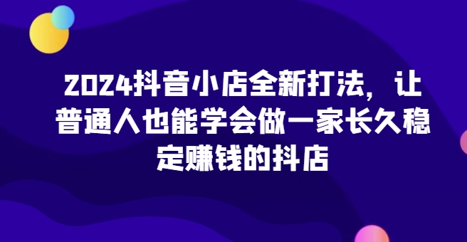 2024抖音小店全新打法，让普通人也能学会做一家长久稳定赚钱的抖店-紫爵资源库