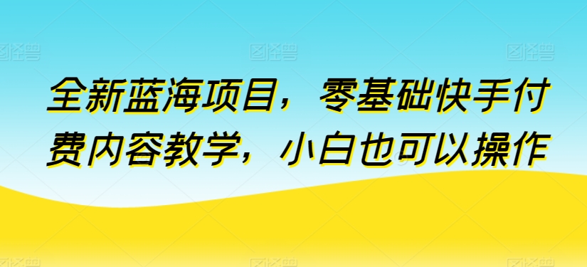 全新蓝海项目，零基础快手付费内容教学，小白也可以操作-紫爵资源库