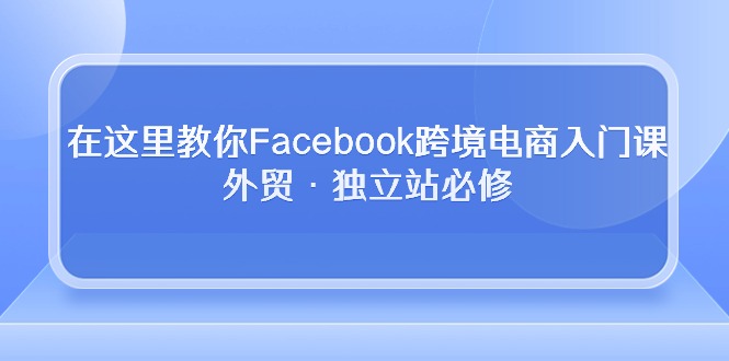 在这里教你Facebook跨境电商入门课，外贸·独立站必修（19节课）-紫爵资源库