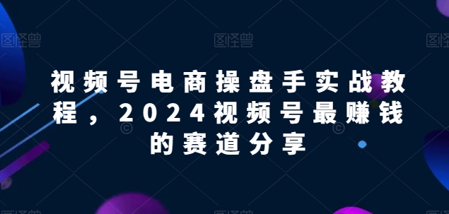 视频号电商实战教程，2024视频号最赚钱的赛道分享-紫爵资源库