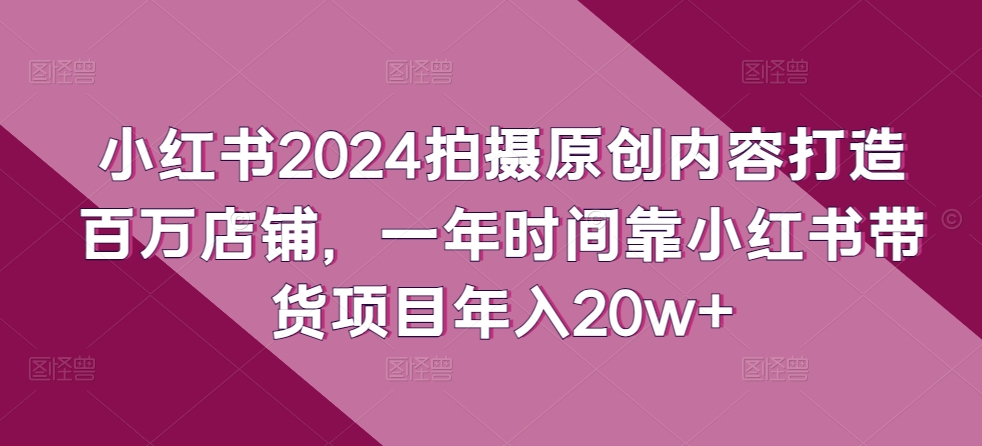 小红书2024拍摄原创内容打造百万店铺，一年时间靠小红书带货项目年入20w+-紫爵资源库