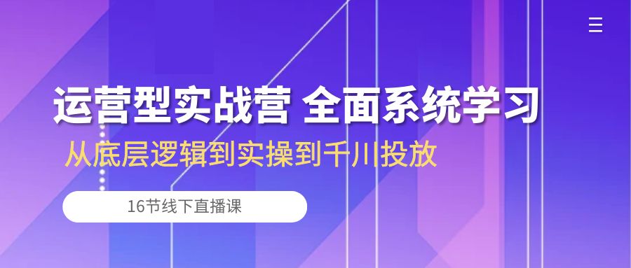 运营型实战营 全面系统学习-从底层逻辑到实操到千川投放（16节线下直播课)-紫爵资源库