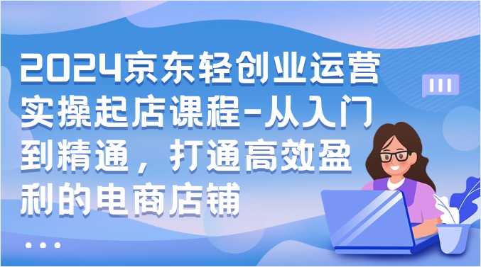 2024京东轻创业运营实操起店课程-从入门到精通，打通高效盈利的电商店铺-紫爵资源库