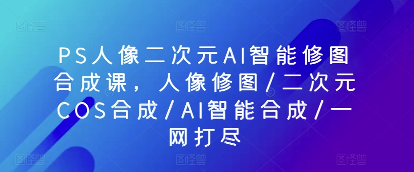 PS人像二次元AI智能修图合成课，人像修图/二次元COS合成/AI智能合成/一网打尽-紫爵资源库