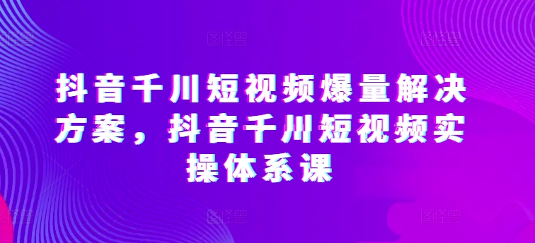 抖音千川短视频爆量解决方案，抖音千川短视频实操体系课-紫爵资源库