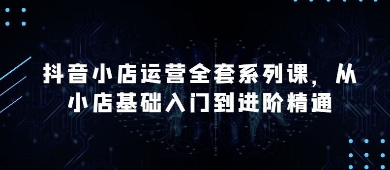 抖音小店运营全套系列课，全新升级，从小店基础入门到进阶精通，系统掌握月销百万小店的核心秘密-紫爵资源库