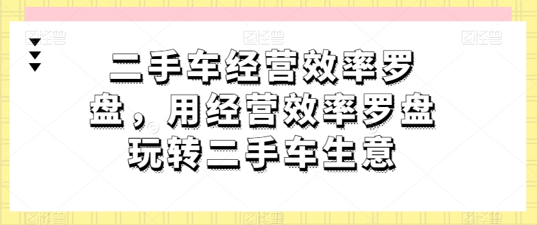 二手车经营效率罗盘，用经营效率罗盘玩转二手车生意-紫爵资源库