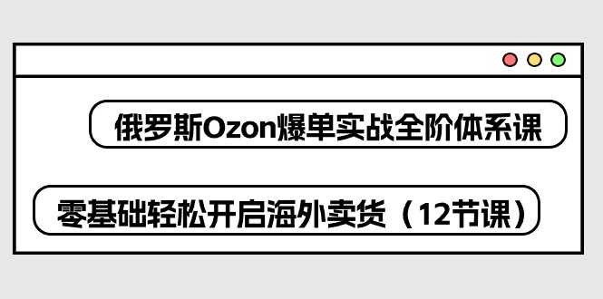 俄罗斯 Ozon-爆单实战全阶体系课，零基础轻松开启海外卖货-紫爵资源库