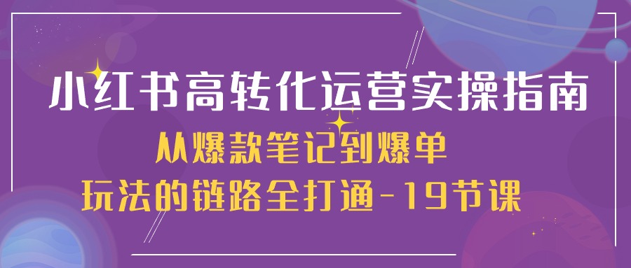 小红书-高转化运营 实操指南，从爆款笔记到爆单玩法的链路全打通-19节课-紫爵资源库