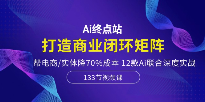 Ai终点站，打造商业闭环矩阵，帮电商/实体降70%成本，12款Ai联合深度实战-紫爵资源库