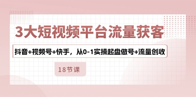 3大短视频平台流量获客，抖音+视频号+快手，从0-1实操起盘做号+流量创收-紫爵资源库