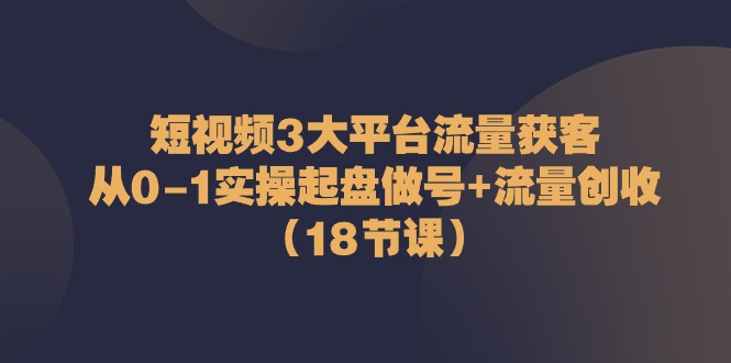 短视频3大平台·流量 获客：从0-1实操起盘做号+流量 创收-紫爵资源库