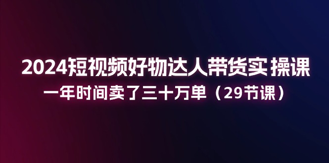 2024短视频好物达人带货实操课：一年时间卖了三十万单-紫爵资源库