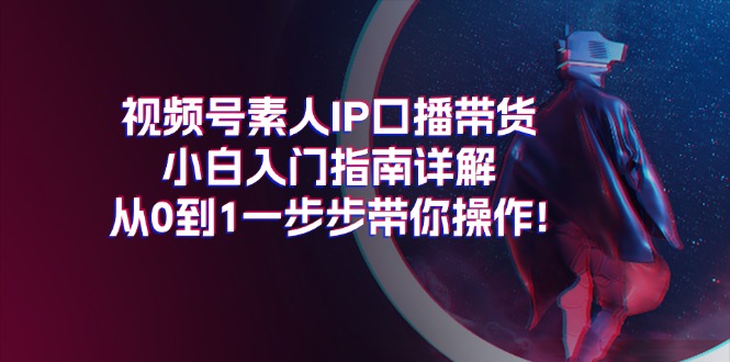 视频号素人IP口播带货小白入门指南详解，从0到1一步步带你操作!-紫爵资源库