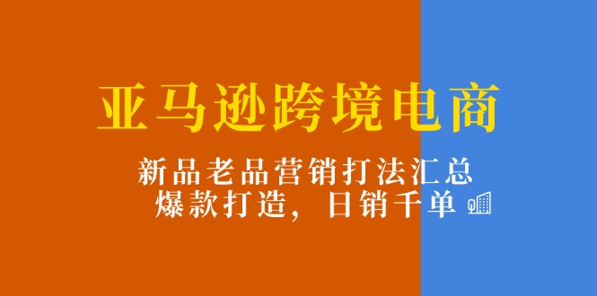 亚马逊跨境电商：新品老品营销打法汇总，爆款打造，日销千单-紫爵资源库