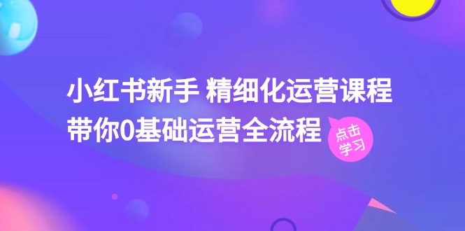 小红书新手 精细化运营课程，带你0基础运营全流程-紫爵资源库