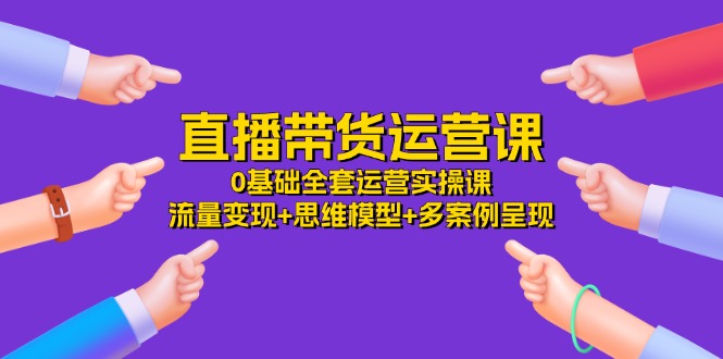 直播带货运营课，0基础全套运营实操课 流量变现+思维模型+多案例呈现-34节-紫爵资源库