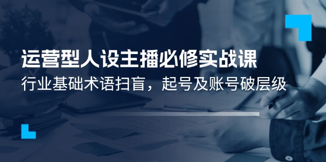 运营型·人设主播必修实战课：行业基础术语扫盲，起号及账号破层级-紫爵资源库