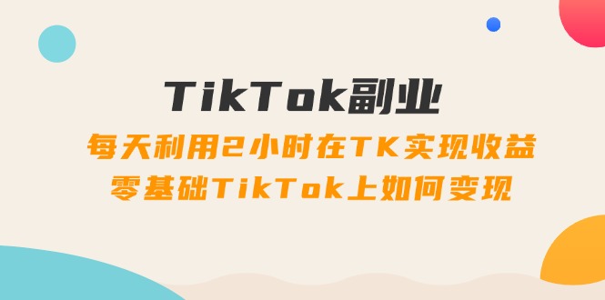 TikTok副业：每天利用2小时在TK实现收益，零基础TikTok上如何变现，34节程-紫爵资源库