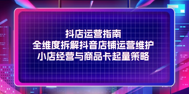 抖店运营指南，全维度拆解抖音店铺运营维护，小店经营与商品卡起量策略-紫爵资源库