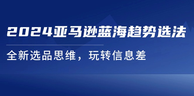 2024亚马逊蓝海趋势选法，全新选品思维，玩转信息差-紫爵资源库