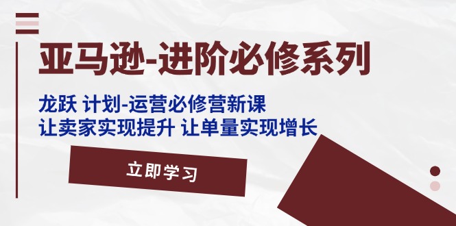 亚马逊-进阶必修系列，龙跃 计划-运营必修营新课，让卖家实现提升 让单…-紫爵资源库