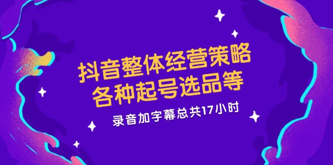 抖音整体经营策略，各种起号选品等  录音加字幕总共17小时-紫爵资源库