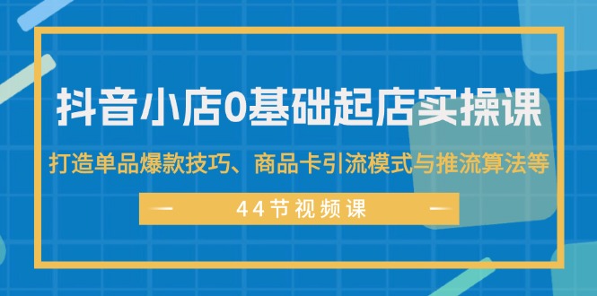 抖音小店0基础起店实操课，打造单品爆款技巧、商品卡引流模式与推流算法等-紫爵资源库