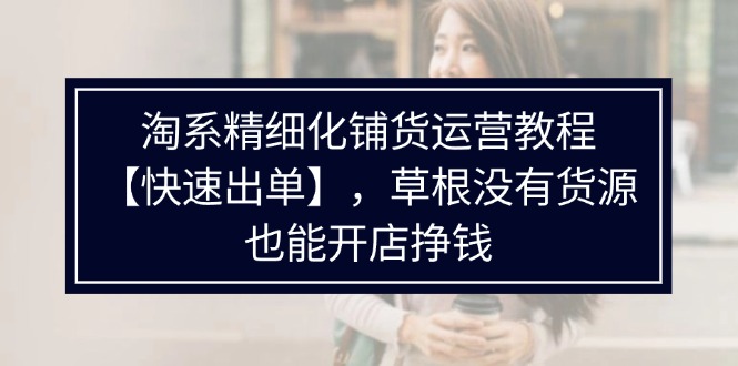 淘系精细化铺货运营教程【快速出单】，草根没有货源，也能开店挣钱-紫爵资源库