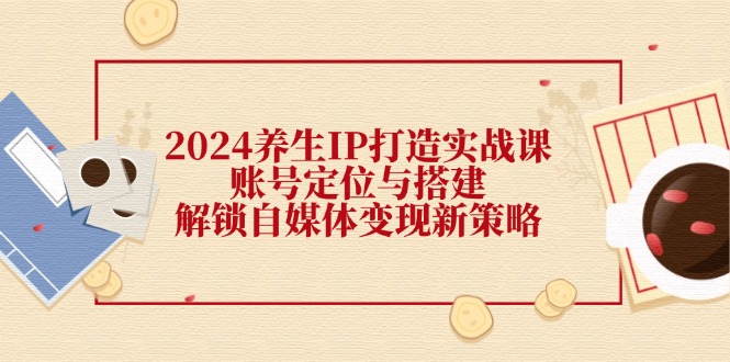 2024养生IP打造实战课：账号定位与搭建，解锁自媒体变现新策略-紫爵资源库